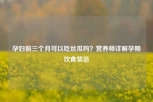 孕妇前三个月可以吃丝瓜吗？营养师详解孕期饮食禁忌