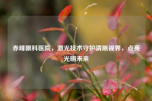 赤峰眼科医院，激光技术守护清晰视界，点亮光明未来