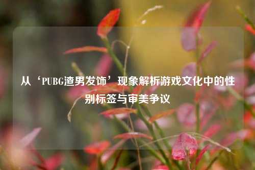 从‘PUBG渣男发饰’现象解析游戏文化中的性别标签与审美争议