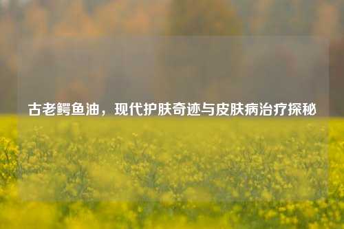 古老鳄鱼油，现代护肤奇迹与皮肤病治疗探秘