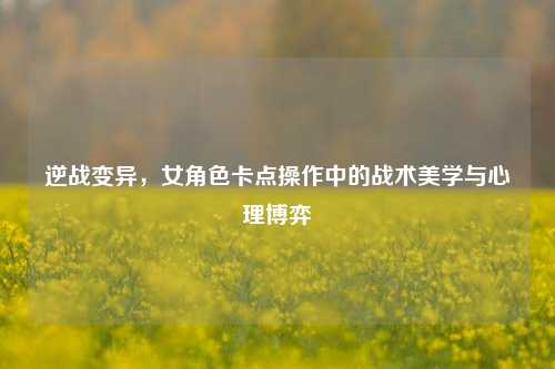 逆战变异，女角色卡点操作中的战术美学与心理博弈
