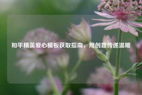 和平精英爱心模板获取指南，用创意传递温暖