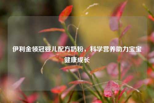 伊利金领冠婴儿配方奶粉，科学营养助力宝宝健康成长