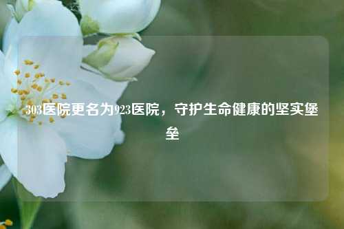 303医院更名为923医院，守护生命健康的坚实堡垒