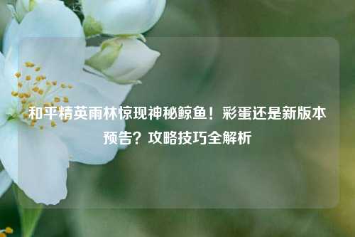 和平精英雨林惊现神秘鲸鱼！彩蛋还是新版本预告？攻略技巧全解析