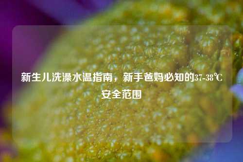 新生儿洗澡水温指南，新手爸妈必知的37-38℃安全范围