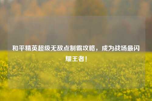 和平精英超级无敌点制霸攻略，成为战场最闪耀王者！