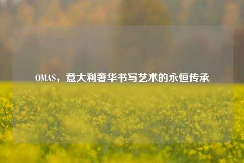OMAS，意大利奢华书写艺术的永恒传承