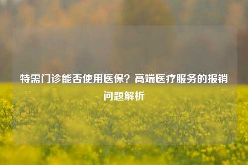 特需门诊能否使用医保？高端医疗服务的报销问题解析