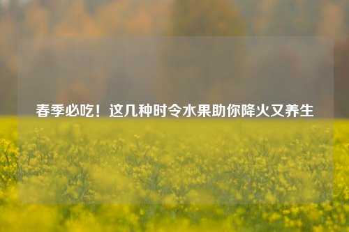 春季必吃！这几种时令水果助你降火又养生