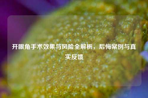 开眼角手术效果与风险全解析，后悔案例与真实反馈
