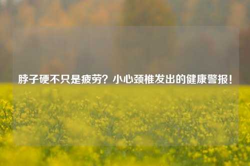 脖子硬不只是疲劳？小心颈椎发出的健康警报！