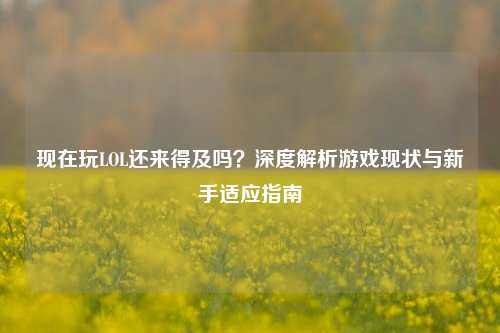 现在玩LOL还来得及吗？深度解析游戏现状与新手适应指南