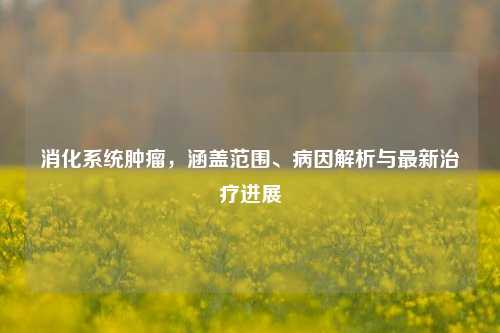 消化系统肿瘤，涵盖范围、病因解析与最新治疗进展