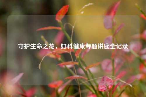 守护生命之花，妇科健康专题讲座全记录