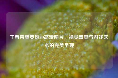 王者荣耀英雄3D高清图片，视觉盛宴与游戏艺术的完美呈现