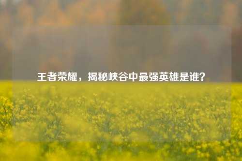 王者荣耀，揭秘峡谷中最强英雄是谁？