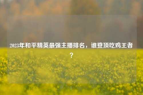2023年和平精英最强主播排名，谁登顶吃鸡王者？