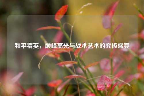 和平精英，巅峰高光与战术艺术的究极盛宴