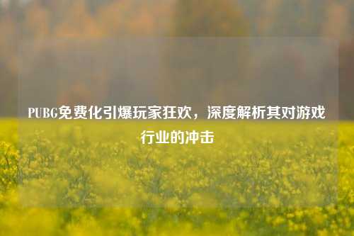 PUBG免费化引爆玩家狂欢，深度解析其对游戏行业的冲击