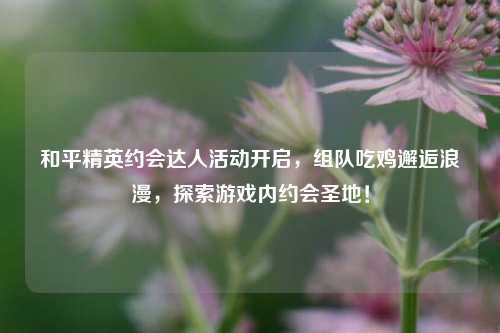和平精英约会达人活动开启，组队吃鸡邂逅浪漫，探索游戏内约会圣地！
