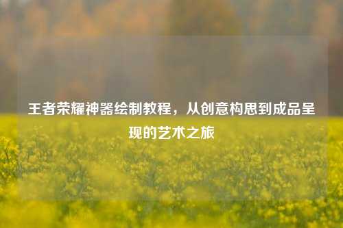 王者荣耀神器绘制教程，从创意构思到成品呈现的艺术之旅
