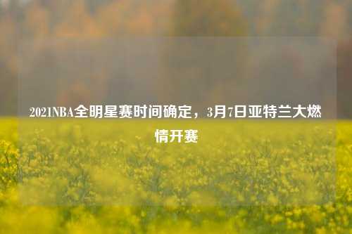 2021NBA全明星赛时间确定,3月7日亚特兰大燃情开赛