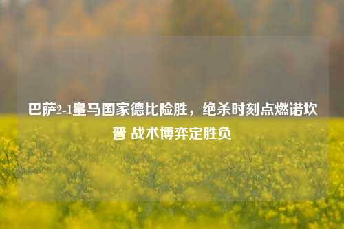 巴萨2-1皇马国家德比险胜,绝杀时刻点燃诺坎普 战术博弈定胜负