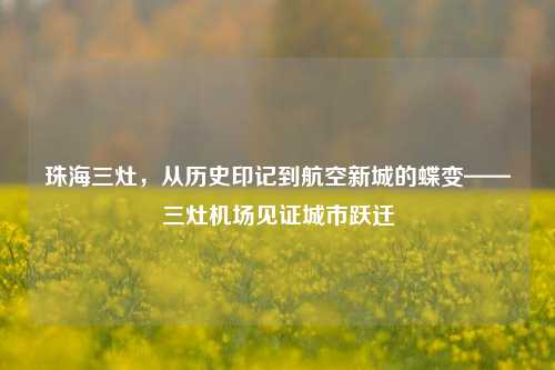 珠海三灶,从历史印记到航空新城的蝶变——三灶机场见证城市跃迁