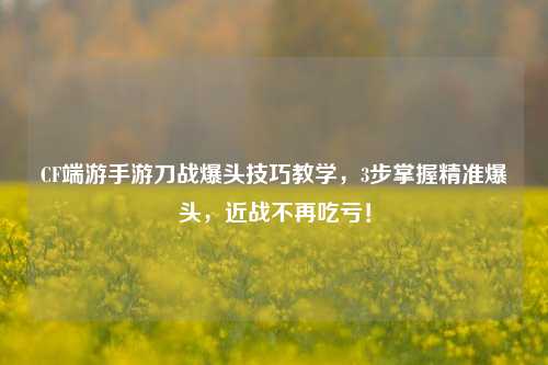 CF端游手游刀战爆头技巧教学,3步掌握精准爆头,近战不再吃亏!