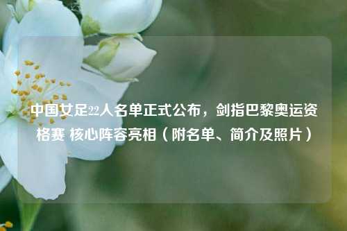 中国女足22人名单正式公布,剑指巴黎奥运资格赛 核心阵容亮相(附名单、简介及照片)