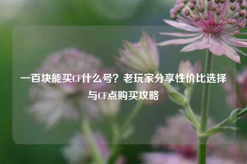 一百块能买CF什么号?老玩家分享性价比选择与CF点购买攻略