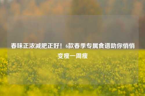 春味正浓减肥正好!6款春季专属食谱助你悄悄变瘦一周瘦
