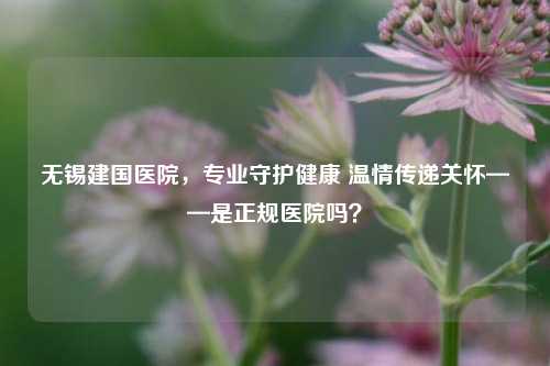 无锡建国医院,专业守护健康 温情传递关怀——是正规医院吗?