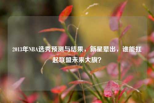 2013年NBA选秀预测与结果,新星辈出,谁能扛起联盟未来大旗?