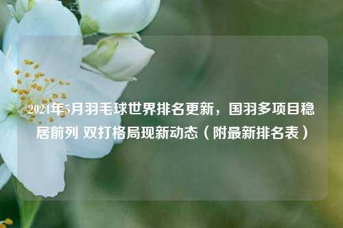 2024年5月羽毛球世界排名更新,国羽多项目稳居前列 双打格局现新动态(附最新排名表)