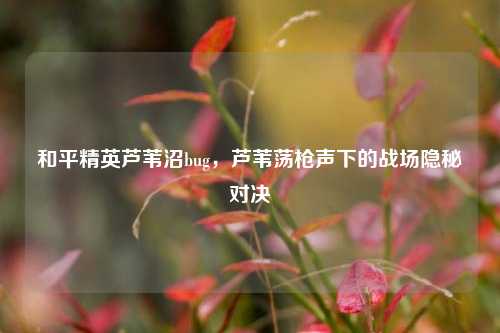 和平精英芦苇沼bug,芦苇荡枪声下的战场隐秘对决