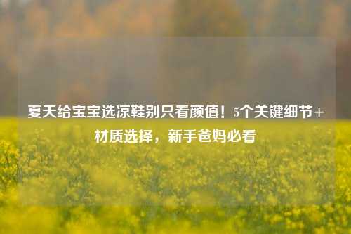 夏天给宝宝选凉鞋别只看颜值!5个关键细节+材质选择,新手爸妈必看