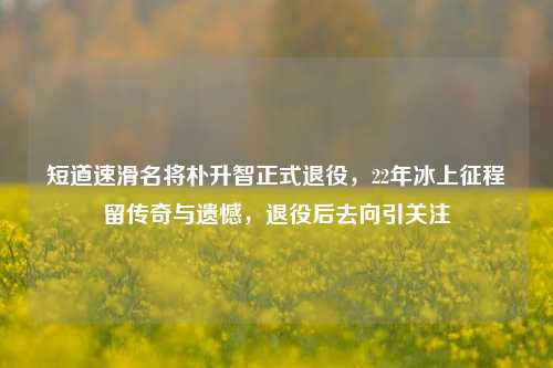 短道速滑名将朴升智正式退役,22年冰上征程留传奇与遗憾,退役后去向引关注