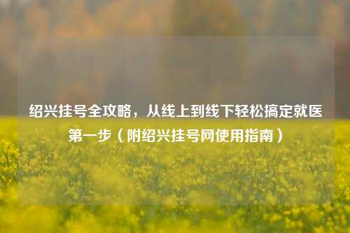 绍兴挂号全攻略,从线上到线下轻松搞定就医之一步(附绍兴挂号网使用指南)