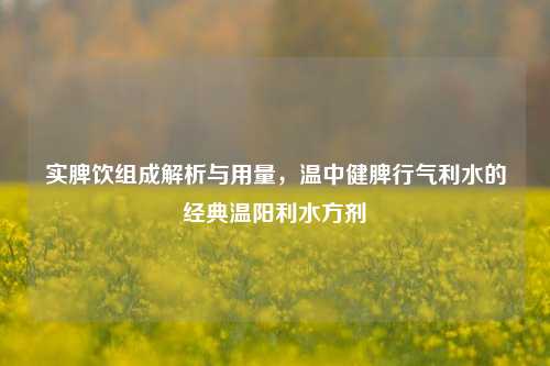 实脾饮组成解析与用量,温中健脾行气利水的经典温阳利水方剂