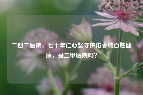 二四二医院,七十年仁心坚守护佑春城百姓健康,是三甲医院吗?