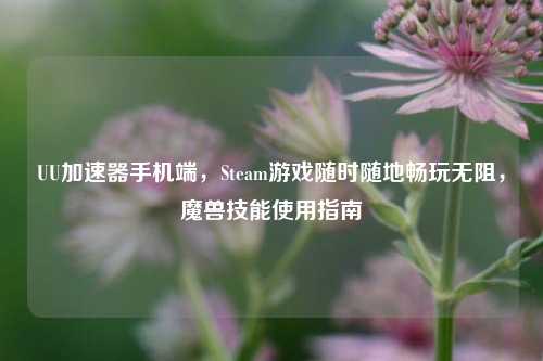 UU加速器手机端,Steam游戏随时随地畅玩无阻,魔兽技能使用指南