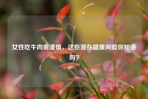 女性吃牛肉需谨慎,这些潜在健康风险你知道吗?