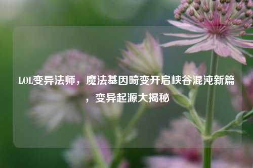 LOL变异法师,魔法基因畸变开启峡谷混沌新篇,变异起源大揭秘