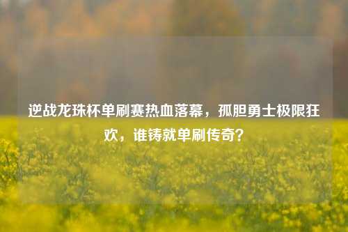 逆战龙珠杯单刷赛热血落幕,孤胆勇士极限狂欢,谁铸就单刷传奇?
