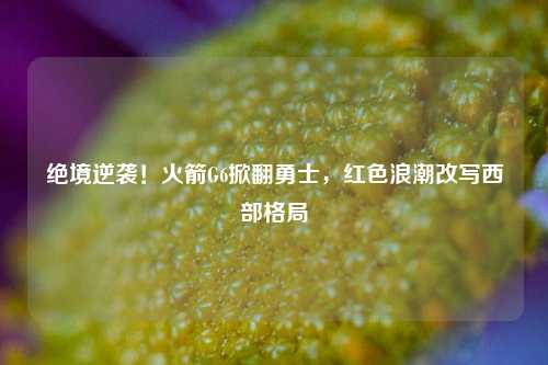绝境逆袭!火箭G6掀翻勇士,红色浪潮改写西部格局