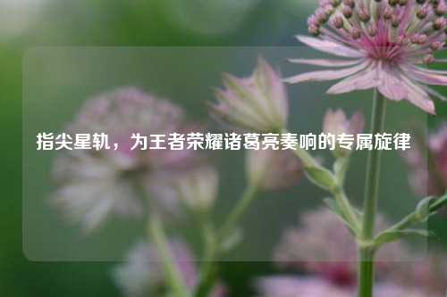 指尖星轨，为王者荣耀诸葛亮奏响的专属旋律