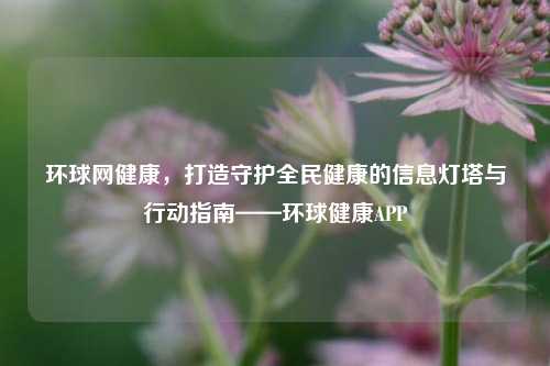 环球网健康，打造守护全民健康的信息灯塔与行动指南——环球健康APP