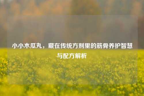小小木瓜丸，藏在传统方剂里的筋骨养护智慧与配方解析